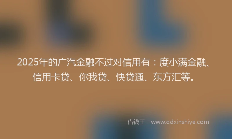 2025年的广汽金融不过对信用有：度小满金融、信用卡贷、你我贷、快贷通、东方汇等。