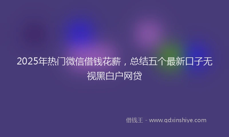 2025年热门微信借钱花薪，总结五个最新口子无视黑白户网贷