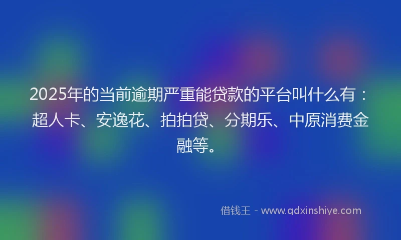 2025年的当前逾期严重能贷款的平台叫什么有：超人卡、安逸花、拍拍贷、分期乐、中原消费金融等。