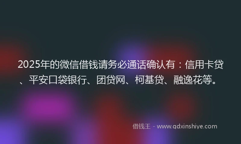 2025年的微信借钱请务必通话确认有：信用卡贷、平安口袋银行、团贷网、柯基贷、融逸花等。