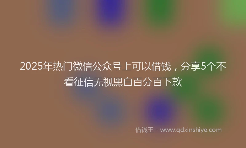 2025年热门微信公众号上可以借钱，分享5个不看征信无视黑白百分百下款