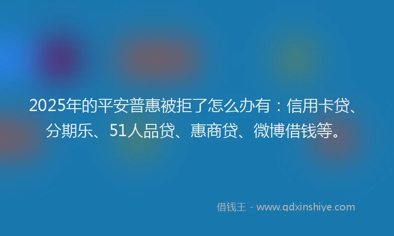 2025年的平安普惠被拒了怎么办有：信用卡贷、分期乐、51人品贷、惠商贷、微博借钱等。