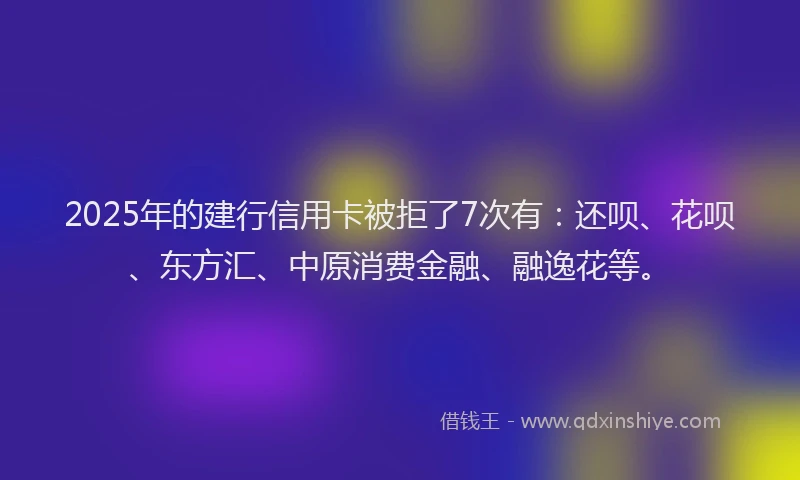 2025年的建行信用卡被拒了7次有：还呗、花呗、东方汇、中原消费金融、融逸花等。