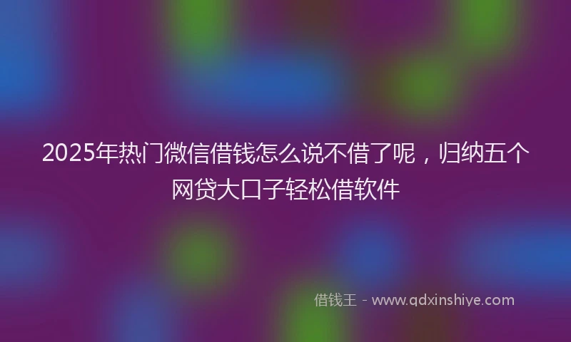 2025年热门微信借钱怎么说不借了呢，归纳五个网贷大口子轻松借软件