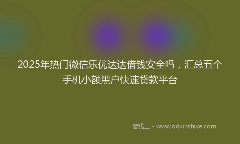 2025年热门微信乐优达达借钱安全吗，汇总五个手机小额黑户快速贷款平台