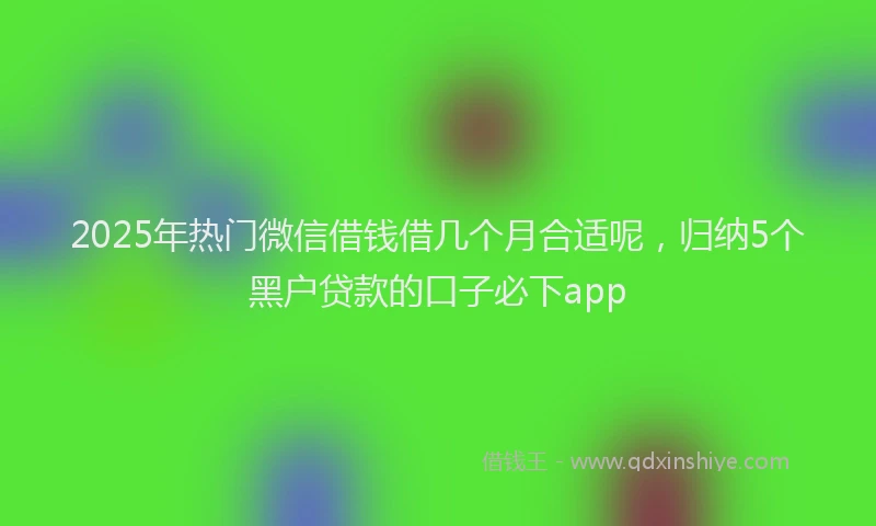 2025年热门微信借钱借几个月合适呢，归纳5个黑户贷款的口子必下app