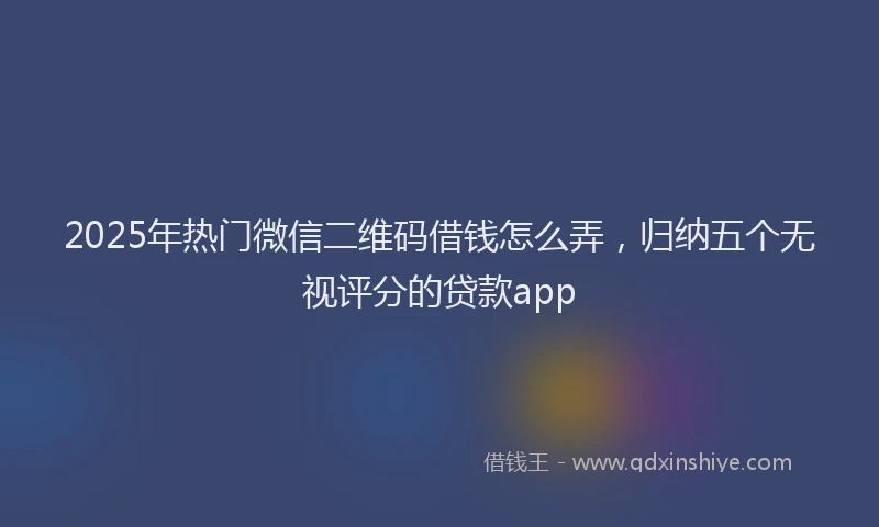 2025年热门微信二维码借钱怎么弄，归纳五个无视评分的贷款app