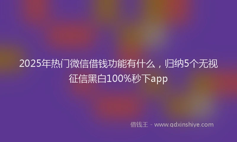 2025年热门微信借钱功能有什么，归纳5个无视征信黑白100%秒下app