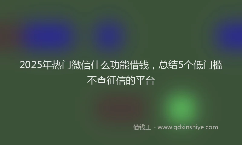 2025年热门微信什么功能借钱，总结5个低门槛不查征信的平台