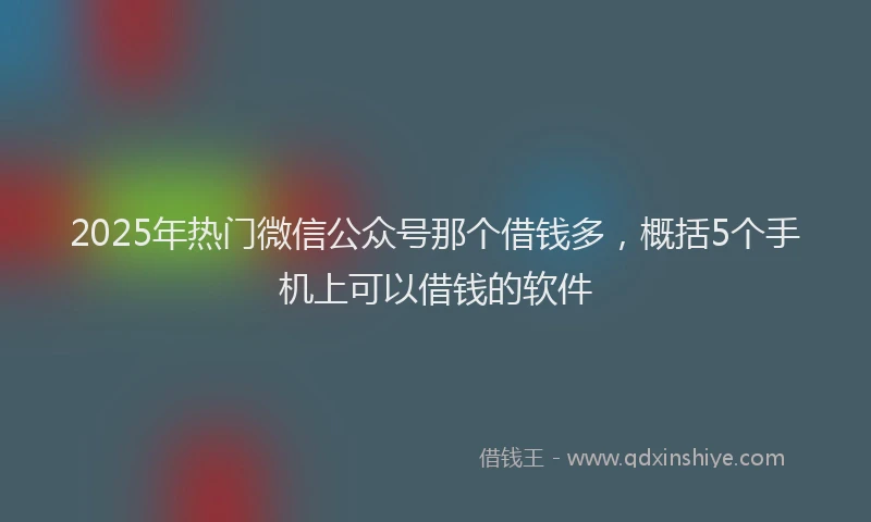 2025年热门微信公众号那个借钱多，概括5个手机上可以借钱的软件