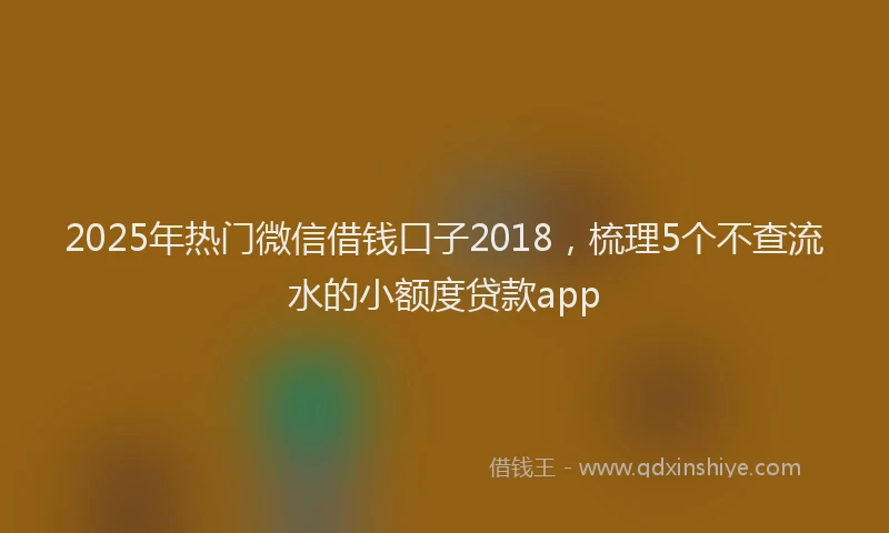2025年热门微信借钱口子2018，梳理5个不查流水的小额度贷款app
