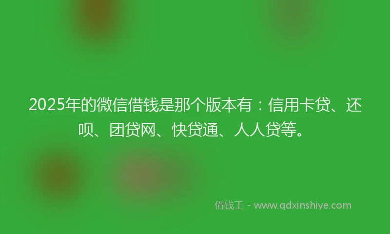 2025年的微信借钱是那个版本有：信用卡贷、还呗、团贷网、快贷通、人人贷等。