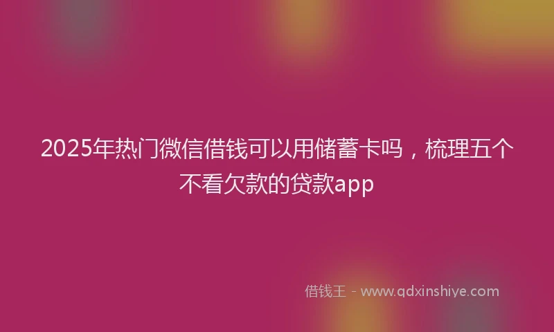 2025年热门微信借钱可以用储蓄卡吗，梳理五个不看欠款的贷款app