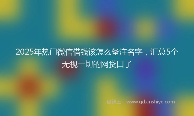 2025年热门微信借钱该怎么备注名字，汇总5个无视一切的网贷口子
