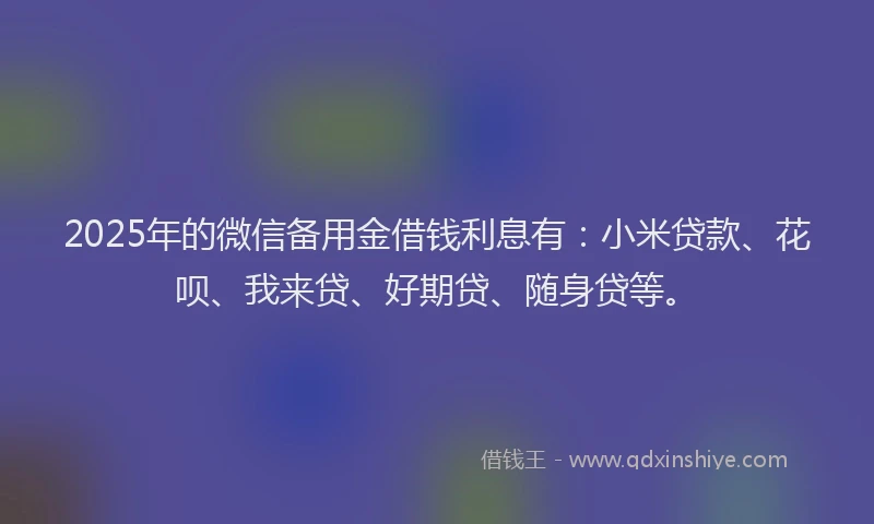 2025年的微信备用金借钱利息有：小米贷款、花呗、我来贷、好期贷、随身贷等。