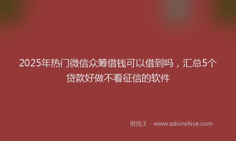 2025年热门微信众筹借钱可以借到吗，汇总5个贷款好做不看征信的软件