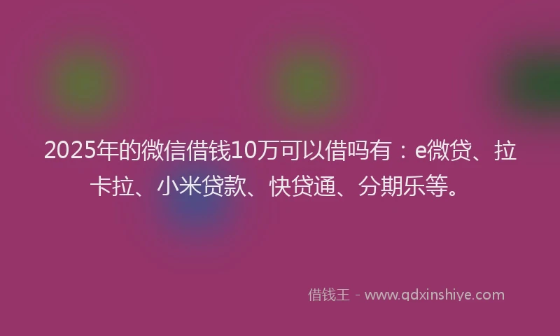 2025年的微信借钱10万可以借吗有：e微贷、拉卡拉、小米贷款、快贷通、分期乐等。