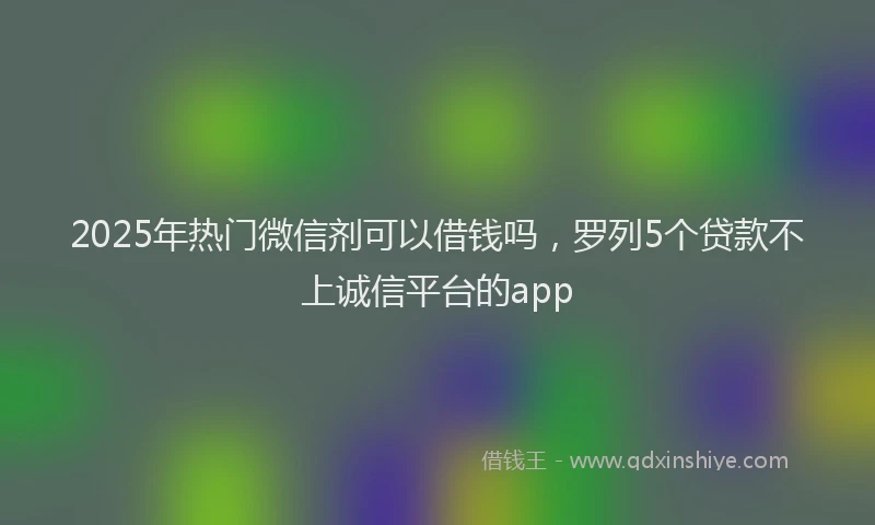 2025年热门微信剂可以借钱吗，罗列5个贷款不上诚信平台的app