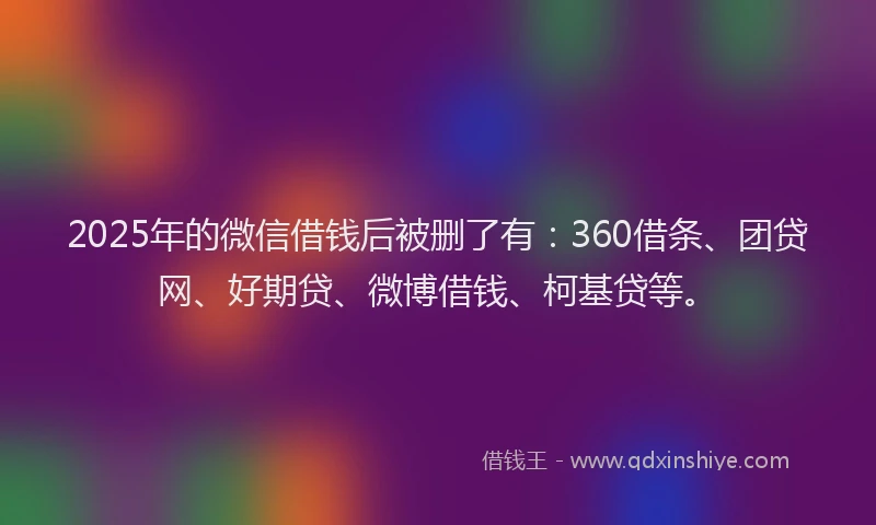 2025年的微信借钱后被删了有：360借条、团贷网、好期贷、微博借钱、柯基贷等。