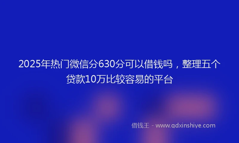 2025年热门微信分630分可以借钱吗，整理五个贷款10万比较容易的平台