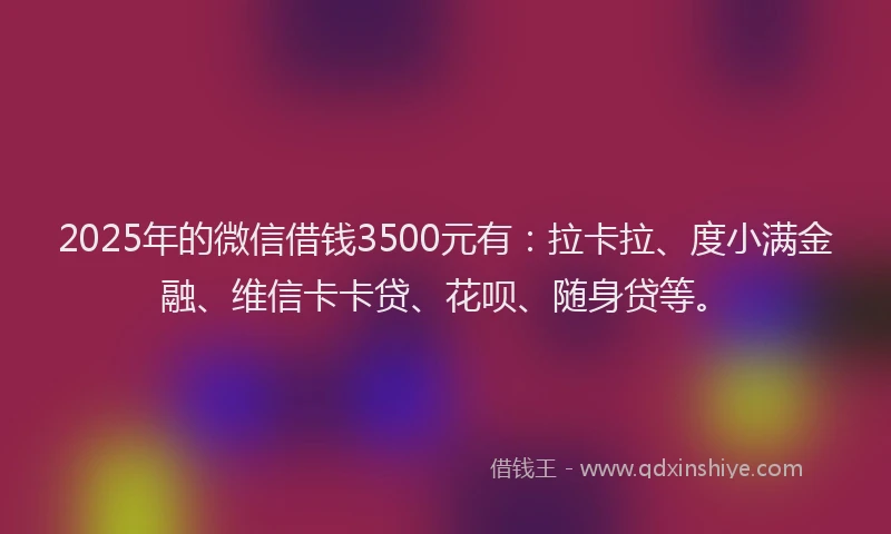 2025年的微信借钱3500元有：拉卡拉、度小满金融、维信卡卡贷、花呗、随身贷等。