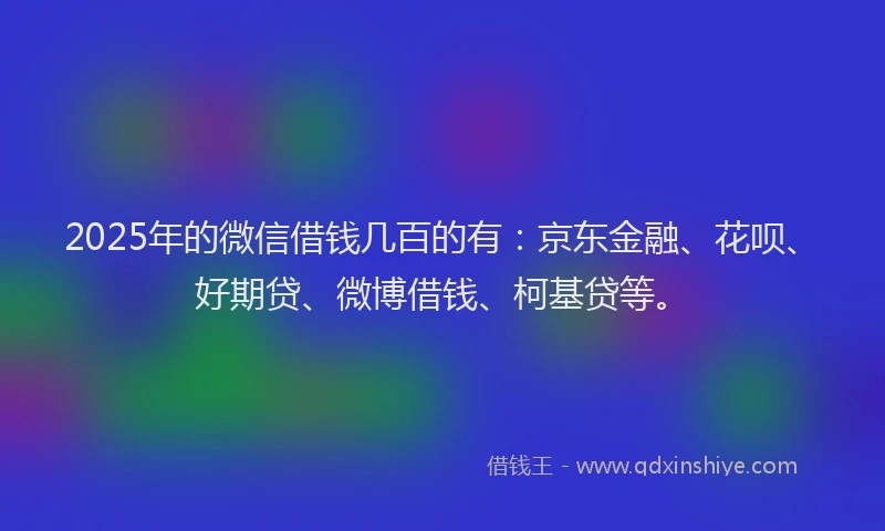 2025年的微信借钱几百的有：京东金融、花呗、好期贷、微博借钱、柯基贷等。