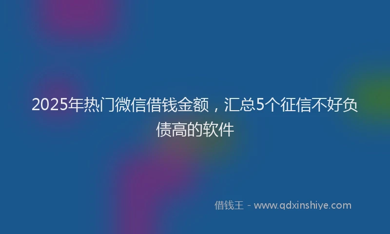 2025年热门微信借钱金额，汇总5个征信不好负债高的软件