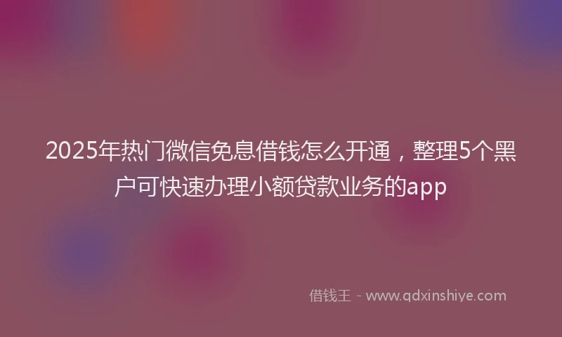 2025年热门微信免息借钱怎么开通，整理5个黑户可快速办理小额贷款业务的app