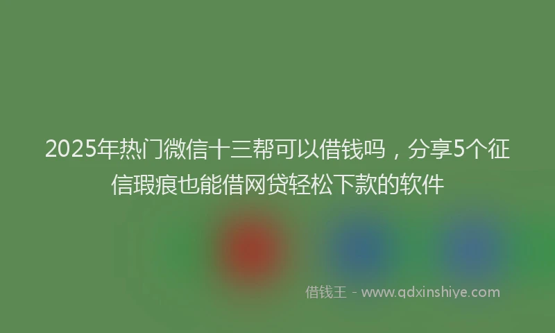 2025年热门微信十三帮可以借钱吗，分享5个征信瑕疵也能借网贷轻松下款的软件