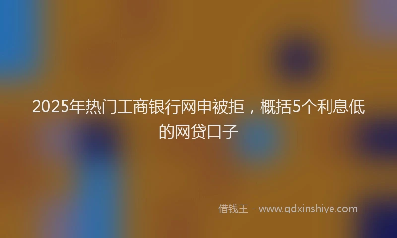 2025年热门工商银行网申被拒，概括5个利息低的网贷口子