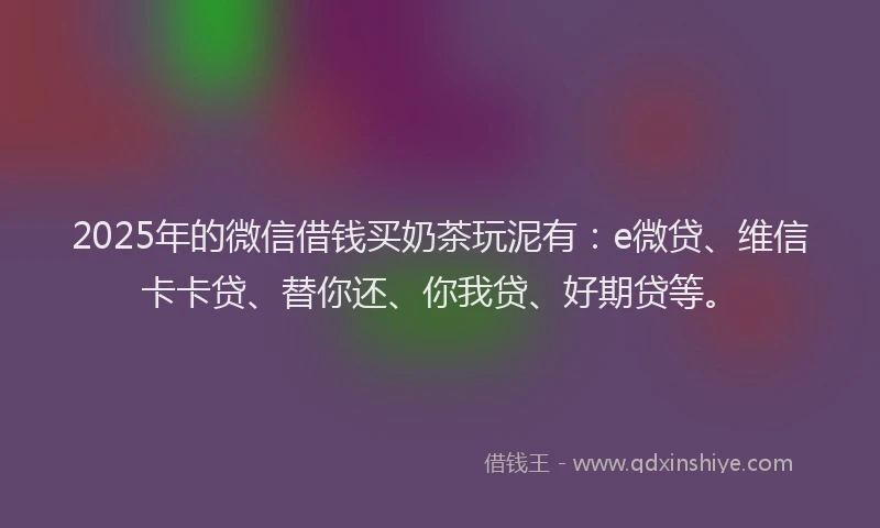 2025年的微信借钱买奶茶玩泥有：e微贷、维信卡卡贷、替你还、你我贷、好期贷等。