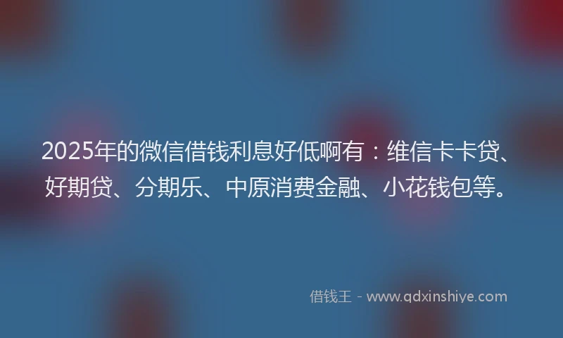 2025年的微信借钱利息好低啊有：维信卡卡贷、好期贷、分期乐、中原消费金融、小花钱包等。