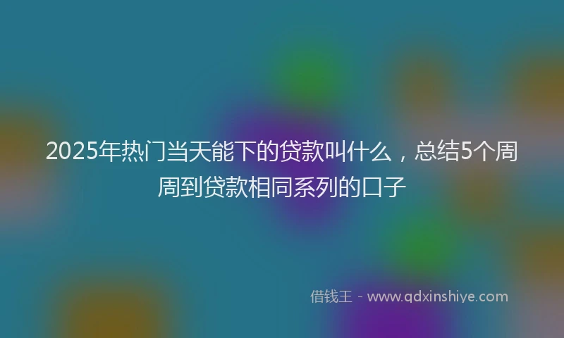 2025年热门当天能下的贷款叫什么，总结5个周周到贷款相同系列的口子