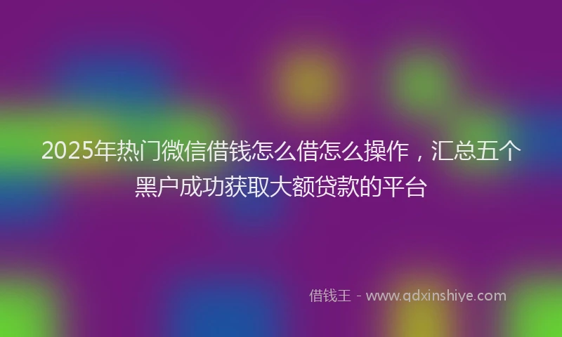 2025年热门微信借钱怎么借怎么操作，汇总五个黑户成功获取大额贷款的平台