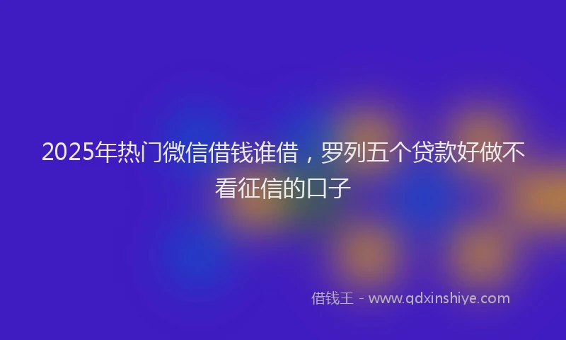 2025年热门微信借钱谁借，罗列五个贷款好做不看征信的口子