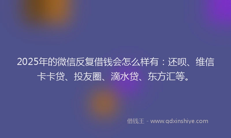 2025年的微信反复借钱会怎么样有：还呗、维信卡卡贷、投友圈、滴水贷、东方汇等。
