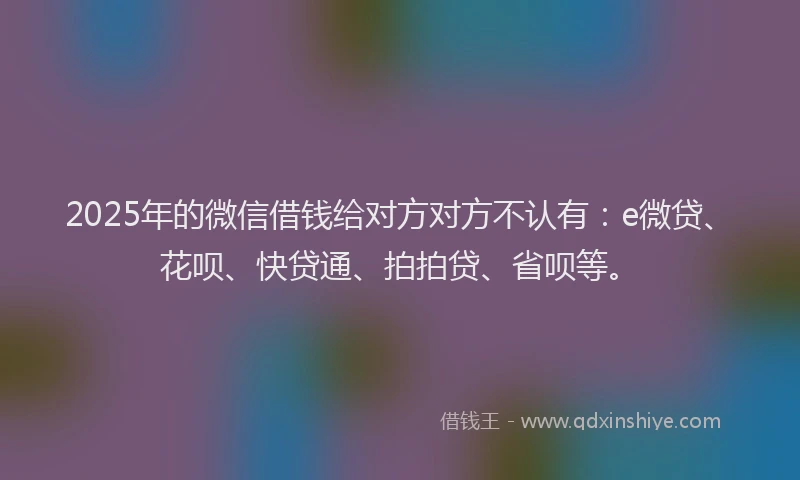 2025年的微信借钱给对方对方不认有：e微贷、花呗、快贷通、拍拍贷、省呗等。