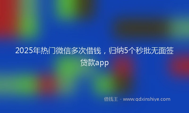 2025年热门微信多次借钱，归纳5个秒批无面签贷款app
