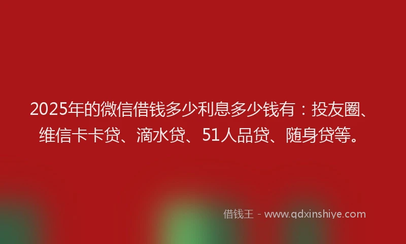 2025年的微信借钱多少利息多少钱有：投友圈、维信卡卡贷、滴水贷、51人品贷、随身贷等。