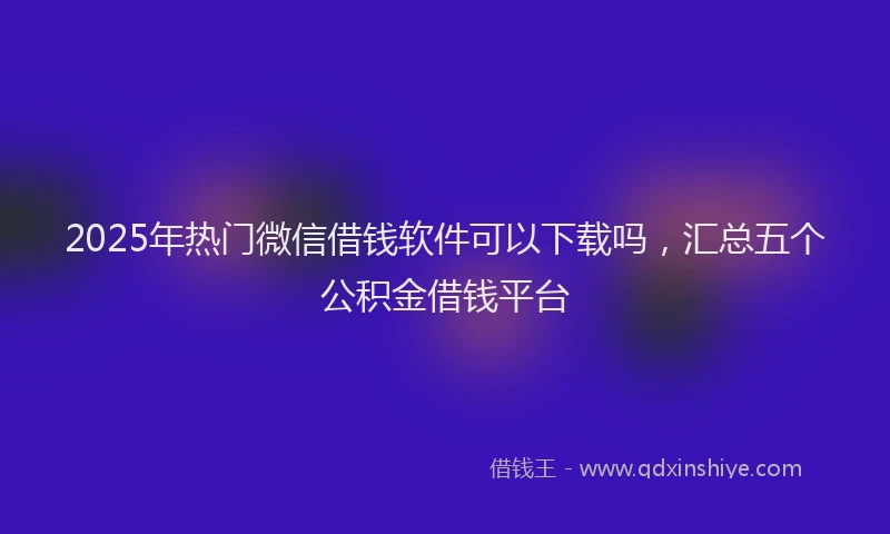 2025年热门微信借钱软件可以下载吗，汇总五个公积金借钱平台