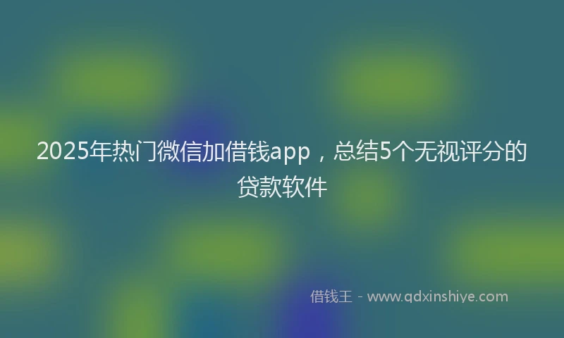 2025年热门微信加借钱app，总结5个无视评分的贷款软件