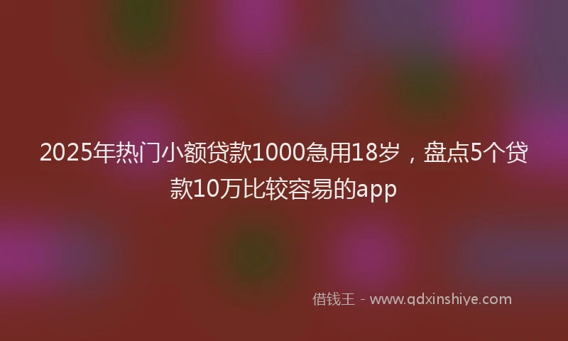 2025年热门小额贷款1000急用18岁，盘点5个贷款10万比较容易的app