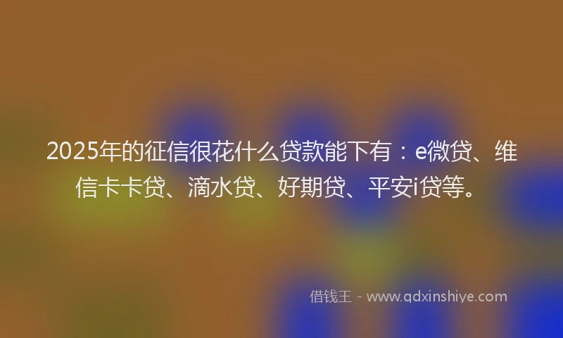 2025年的征信很花什么贷款能下有：e微贷、维信卡卡贷、滴水贷、好期贷、平安i贷等。