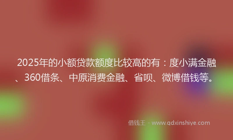 2025年的小额贷款额度比较高的有：度小满金融、360借条、中原消费金融、省呗、微博借钱等。