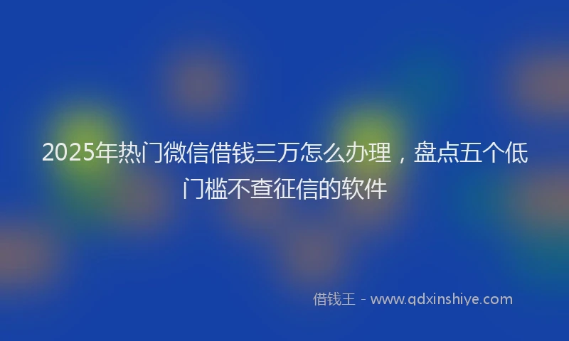 2025年热门微信借钱三万怎么办理，盘点五个低门槛不查征信的软件
