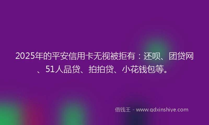 2025年的平安信用卡无视被拒有：还呗、团贷网、51人品贷、拍拍贷、小花钱包等。