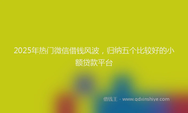 2025年热门微信借钱风波，归纳五个比较好的小额贷款平台
