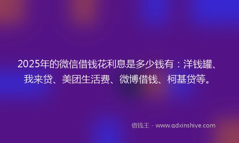 2025年的微信借钱花利息是多少钱有：洋钱罐、我来贷、美团生活费、微博借钱、柯基贷等。