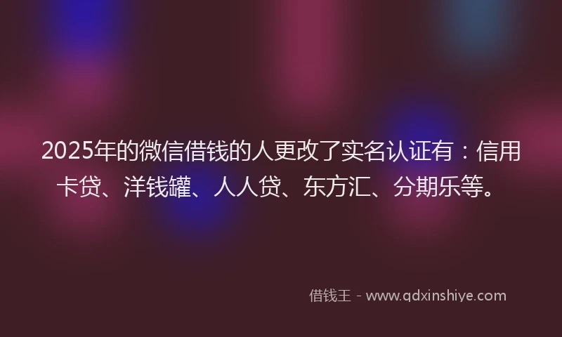 2025年的微信借钱的人更改了实名认证有：信用卡贷、洋钱罐、人人贷、东方汇、分期乐等。