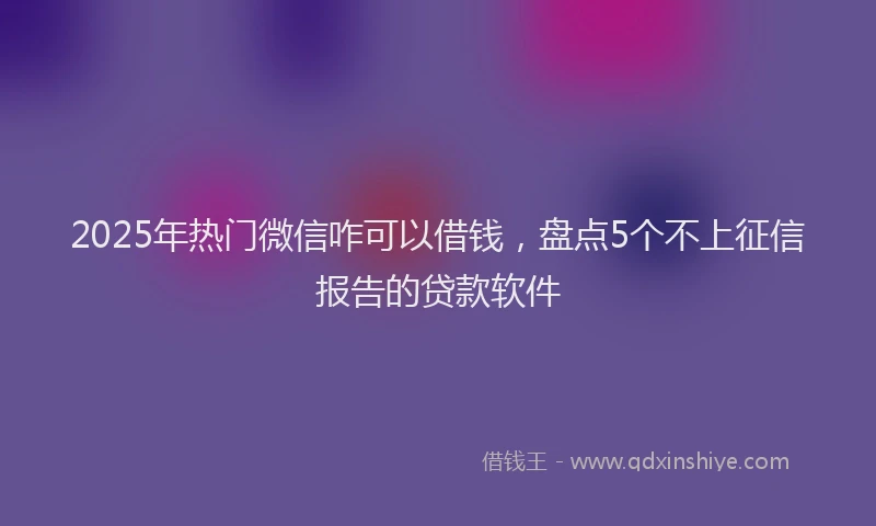 2025年热门微信咋可以借钱，盘点5个不上征信报告的贷款软件